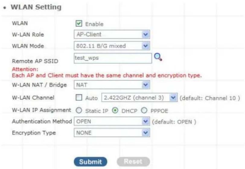 WLAN Setting WLAN Enable W-LAN Role AP-Client WLAN Mode 802.11 B/G mixed Remote AP SSID test_wps Attention: Each AP and Client must have the same channel and encryption type. W-LAN NAT / Bridge NAT W-LAN Channel Auto 2.422GHZ (channel 3) (default: Channel 10) W-LAN IP Assignment Static IP DHCP PPPOE Authentication Method OPEN (default: OPEN ) Encryption Type NONE Submit Reset
