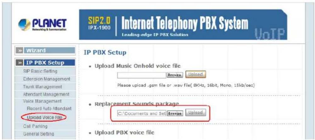 PLANET Networking & Communication SIP2.0 IPX-1900 | Internet Telephony PBX System Leading-edge IP PBX Solution Wizard IP PBX Setup SIP Basic Setting Extension Management Trunk Management Attendant Management Voice Management Record Auto Attendant Upload Voice File Call Parking General Setting IP PBX Setup • Upload Music Onhold voice file Browse Upload Please upload .gcm file or .wav file( 8KHz, 16bit, Mono, 15kb/sec) • Replacement Sounds package C:\Documents and Set Browse Upload • Upload PBX voice file