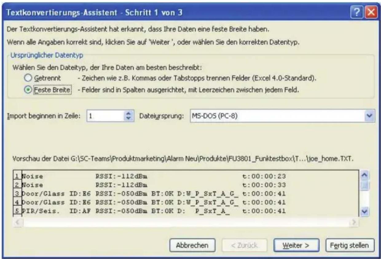 Textkonvertierungs-Assistent - Schritt 1 von 3 Der Textkonvertierungs-Assistent hat erkannt, dass Ihre Daten eine feste Breite haben. Wenn alle Angaben korrekt sind, klicken Sie auf 'Weiter', oder wählen Sie den korrekten Datentyp. Ursprünglicher Datentyp Wählen Sie den Dateityp, der Ihre Daten am besten beschreibt: Getrennt - Zeichen wie z.B. Kommas oder Tabstopps trennen Felder (Excel 4.0-Standard). Feste Breite - Felder sind in Spalten ausgerichtet, mit Leerzeichen zwischen jedem Feld. Import beginnen in Zeile: 1 Dateiursprung: MS-DOS (PC-8) Vorschau der Datei G:\SC-Teams\Produktmarketing\Alarm Neu\Produkte\FU3801_Funktestbox\T...\joe_home.TXT. 1 Noise RSSI:-112dBm t:00:00:23 2 Noise RSSI:-112dBm t:00:00:33 3 Door/Glass ID:R6 RSSI:-050dBm BT:OK D:W_P_SxT_A_G_ t:00:00:41 4 Door/Glass ID:R6 RSSI:-050dBm BT:OK D:W_P_SxT_A_G_ t:00:00:41 5 PIR/Seis. ID:AF RSSI:-050dBm BT:OK D: P_SxT_A_ t:00:00:41 Abbrechen Fertig stellen