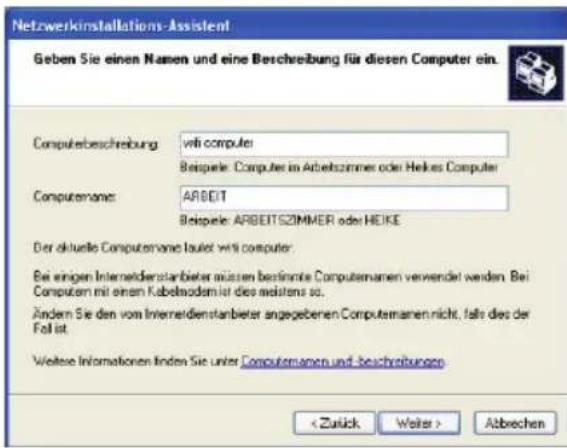 Netzwerkinstallations-Assistent Geben Sie einen Namen und eine Beschreibung für diesen Computer ein. Computerbeschreibung: wifi computer Beispiele: Computer im Arbeitszimmer oder Heikes Computer Computemans: ARBEIT Beispiele: ARBEITSZIMMER oder HEIKE Der aktuelle Computemans laufet wifi computer: Bei einigen Interneidenstarbieter müssen bestimmte Computemanen verwendet werden. Bei Computern mit einem Kabelmodem ist dies meistens so. Ändern Sie den vom Interneidenstarbieter angegebenen Computemann nicht, falls dies der Foll ist. Weitere Informationen finden Sie unter Computemamen und beschreibungen Abbrechen
