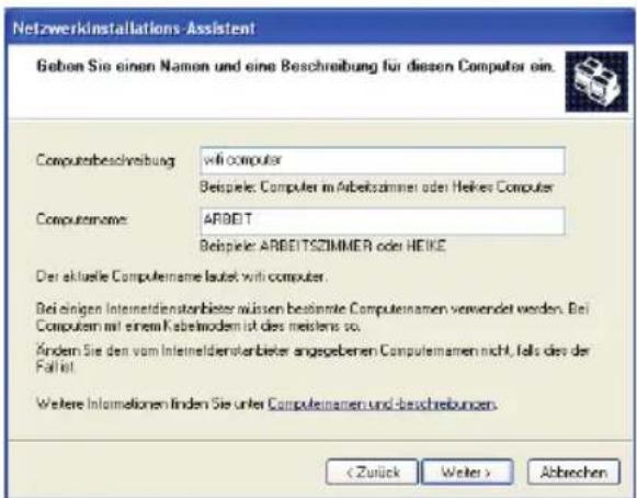 Netzwerkinstallations-Assistent Gebon Sie einen Namen und eine Beschreibung für diesen Computer ein. Computersbeschreibung: will computer Beispiele: Computer im Arbeitszimmer oder Heikes Computer Computernome: ARBEIT Beispiele: ARBEITSZIMMER oder HEIKE Der aktuelle Produktename lautet with computer. Bei einigen Interneidensterbieter müssen bestimmte ProdukteName verwendet werden. Bei Computer mit einem Kabelmodem ist dies meistens so. Kindern Sie den vom Interneidensterbieter angegebenen ProdukteName nicht, falls des der Fällst. Weitere Informationen finden Sie unter ProdukteName und beschreibungen. < Zurück Weiter > Abrechen