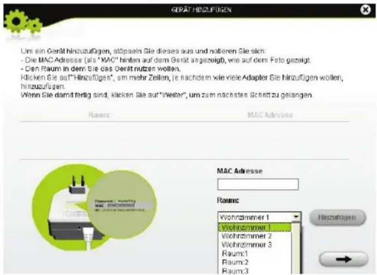 GERÄT HINZUFÜGEN Um ein Gerät hinzuzufügen, stöpseln Sie dieses aus und notieren Sie sich: - Die MAC Adresse (als "MAC" hinten auf dem Gerät angezeigt), wie auf dem Foto gezeigt - Den Raum in dem Sie das Gerät nutzen wollen. Klicken Sie auf"Hinzufügen", um mehr Zeilen, je nachdem wie viele Adapter Sie hinzufügen wollen, hinzuzufügen. Wenn Sie damit fertig sind, klicken Sie auf"Welter", um zum nächsten Schritt zu gelangen. Rausen MAC Adresse MAC Adresse Rausen: Wohrzimmer 1 Wohrzimmer 1 Wohrzimmer 2 Wohrzimmer 3 Raum:1 Raum:2 Raum:3 Hinzufügen