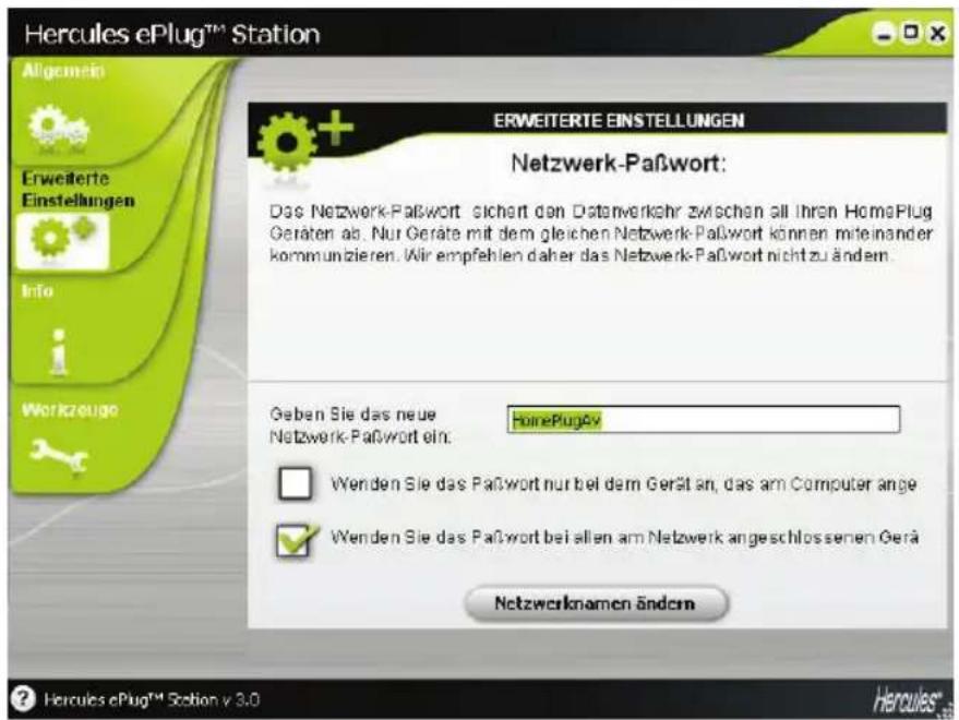 Hercules ePlug™ Station Allgemein Erweiterte Einstellungen Info Workzeuge ERWEITERTE EINSTELLUNGEN Netzwerk-Paßwort: Das Netzwerk-Paßwort sichert den Datenverkehr zwischen all Ihren HomePlug Geräten ab. Nur Geräte mit dem gleichen Netzwerk-Paßwort können miteinander kommunikieren. Wir empfehlen daher das Netzwerk-Paßwort nicht zu ändem. Geben Sie das neue Netzwerk-Paßwort ein: HomePlugAv Wenden Sie das Paßwort nur bei dem Gerät an, das am Computer ange Wenden Sie das Paßwort bei allen am Netzwerk angeschlossenen Gerä Netzwerknamen ändern ? Hercules ePlug™ Station v 3.0