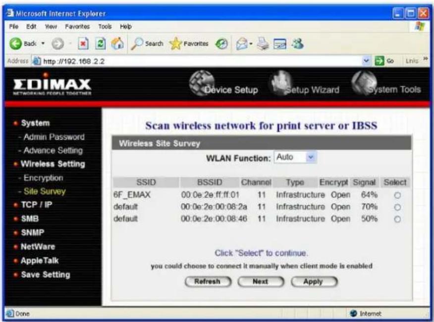 Microsoft Internet Explorer File Edit View Favorites Tools Help Back Search Favorites Go Links Address http://192.168.2.2 EDIMAX NETWORKING PEOPLE TOGETHER Device Setup Setup Wizard System Tools Scan wireless network for print server or IBSS Wireless Site Survey WLAN Function: Auto SSID BSSID Channel Type Encrypt Signal Select 6F_EMAX 00:0e:2e:ff:ff:01 11 Infrastructure Open 64% ○ default 00:0e:2e:00:08:2a 11 Infrastructure Open 70% ○ default 00:0e:2e:00:08:46 11 Infrastructure Open 50% ○ Click "Select" to continue. you could choose to connect it manually when client mode is enabled Refresh Next Apply Done Internet