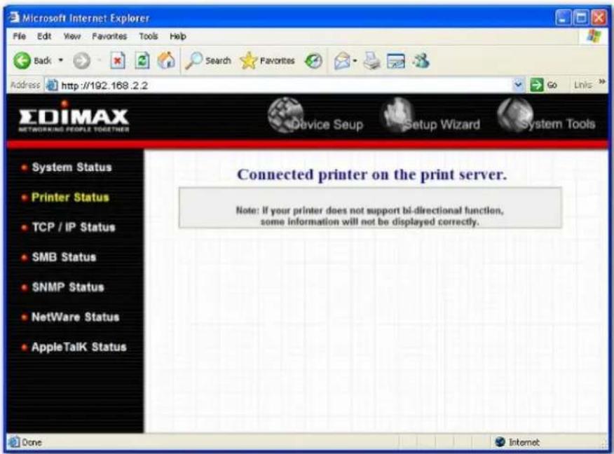 Microsoft Internet Explorer File Edit View Favorites Tools Help Back Search Favorites Address http://192.168.2.2 Go Links EDIMAX NETWORKING PEOPLE TOGETHER Device Setup Setup Wizard System Tools System Status Printer Status TCP / IP Status SMB Status SNMP Status NetWare Status AppleTalk Status Connected printer on the print server. Note: If your printer does not support bi-directional function, some information will not be displayed correctly. Done Internet