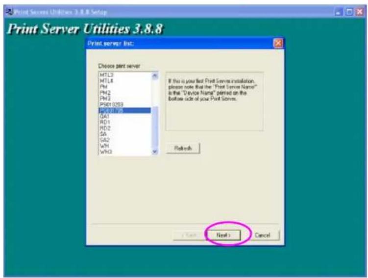 Print Server Utilities 3.8.8 Setup Print Server Utilities 3.8.8 Print server list: Choose print server MTL3 MTL4 PM1 PM2 PM3 PM6/0209 RSD01-039 QA1 RD1 RD2 SA SA2 WHI WHO If this is your first Print Server installation, please note that the "Print Server Name" is that "Device Name" printed on the bottom side of your Print Server. Refresh Next > Cancel