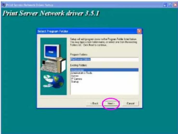 Print Server Network Explorer Setup Print Server Network driver 3.5.1 Select Program Folder Setup will add/program icons to the Program Folder lined below. You support type a form folder name, or select one from the existing Folders list. Click Next to continue. Program Folders: Software Manager Existing Folders: ActiveFolders Administrative Tools Games IP Camera Startup < Back Next > Cancel