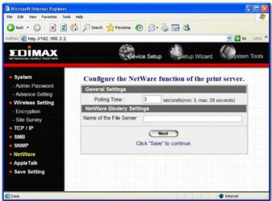 Microsoft Internet Explorer File Edit View Favorites Tools Help Back Search Favorites Address http://192.168.2.2 Go Links EDIMAX NETWORKING PEOPLE TOGETHER Device Setup Setup Wizard System Tools System - Admin Password - Advance Setting - Wireless Setting - Encryption - Site Survey TCP / IP SMB SNMP NetWare AppleTalk Save Setting Configure the NetWare function of the print server. General Settings Polling Time : 3 seconds(min: 3, max: 29 seconds) NetWare Bindery Settings Name of the File Server Next Click "Save" to continue. Done Internet