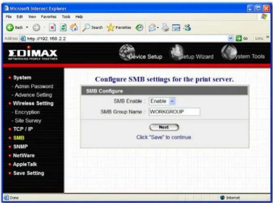 Microsoft Internet Explorer File Edit View Favorites Tools Help Back Search Favorites Go Links Address http://192.168.2.2 EDIMAX NETWORKING PEOPLE TOGETHERS Device Setup Setup Wizard System Tools Configure SMB settings for the print server. SMB Configure SMB Enable : Enable SMB Group Name : WORKGROUP Next Click "Save" to continue. System - Admin Password - Advance Setting - Wireless Setting - Encryption - Site Survey TCP / IP SMB SNMP NetWare AppleTalk Save Setting Done Internet