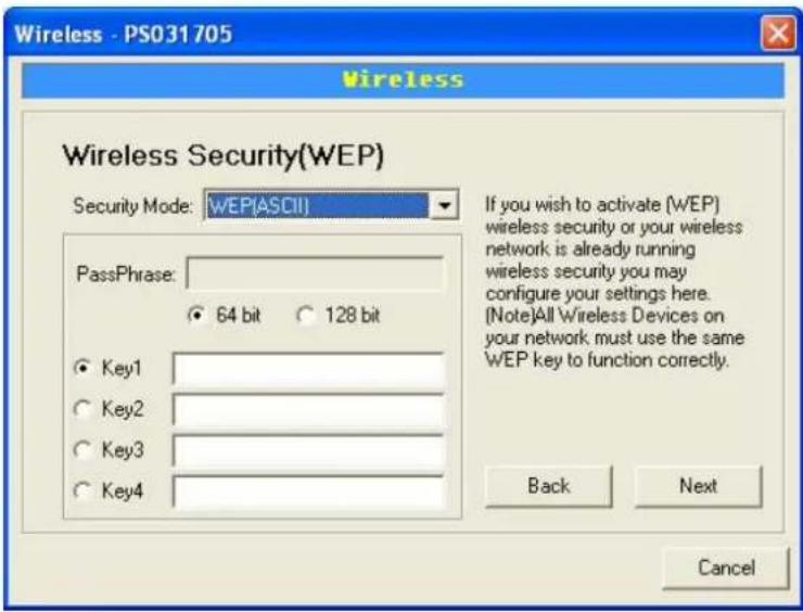 Wireless - PS031705 Wireless Wireless Security(WEP) Security Mode: WEP(ASCII) PassPhrase: 64 bit 128 bit Key1 Key2 Key3 Key4 If you wish to activate (WEP) wireless security or your wireless network is already running wireless security you may configure your settings here. (Note)All Wireless Devices on your network must use the same WEP key to function correctly. Back Next Cancel