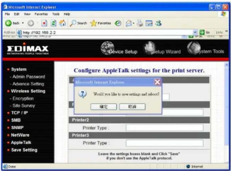 Microsoft Internet Explorer File Edit View Favorites Tools Help Back Search Favorites Address http://192.168.2.2 GO Links EDIMAX NETWORKING PEOPLE TOGETHER Device Setup Setup Wizard System Tools Configure AppleTalk settings for the print server. Microsoft Internet Explorer Would you like to save settings and reboot? 确定 取消 Printer2 Printer Type : Printer3 Printer Type : Leave the settings boxes blank and Click "Save" if you don't use the AppleTalk protocol. Done Internet