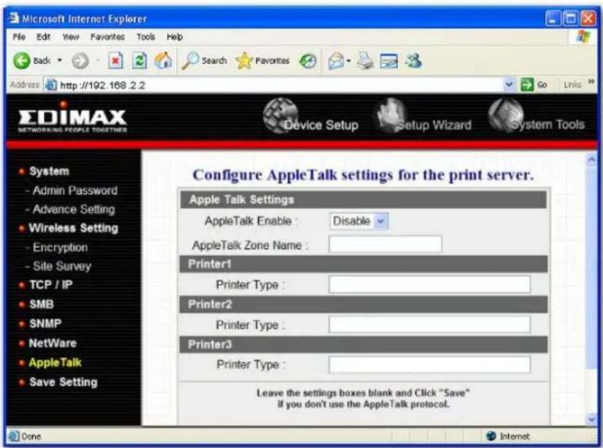 Microsoft Internet Explorer File Edit View Favorites Tools Help Back Search Favorites Go Links Address http://192.168.2.2 EDIMAX NETWORKING PEOPLE TOGETHERS Device Setup Setup Wizard System Tools System - Admin Password - Advance Setting Wireless Setting - Encryption - Sile Survey TCP / IP SMB SNMP NetWare AppleTalk Save Setting Configure AppleTalk settings for the print server. Apple Talk Settings AppleTalk Enable : Disable AppleTalk Zone Name : Printer1 Printer Type : Printer2 Printer Type : Printer3 Printer Type : Leave the settings boxes blank and Click "Save" if you don't use the AppleTalk protocol. Done Internet