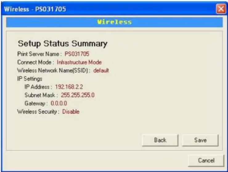 Wireless - PS031705 Wireless Setup Status Summary Print Server Name: PS031705 Connect Mode: Infrastructure Mode Wireless Network Name(SSID): default IP Settings IP Address: 192.168.2.2 Subnet Mask: 255.255.255.0 Gateway: 0.0.0.0 Wireless Security: Disable Back Save Cancel