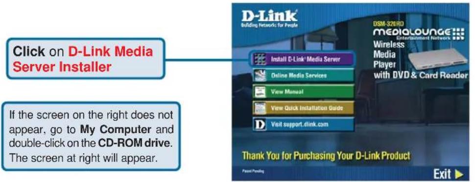 Click on D-Link Media Server Installer If the screen on the right does not appear, go to My Computer and double-click on the CD-ROM drive. The screen at right will appear. Install D-Link' Media Server Online Media Services View Manual View Quick Installation Guide Visit support.dlink.com DSM-326HD MEDIALOUNGE... Entertainment Network Wireless Media Player with DVD & Card Reader Thank You for Purchasing Your D-Link Product Exit ▶