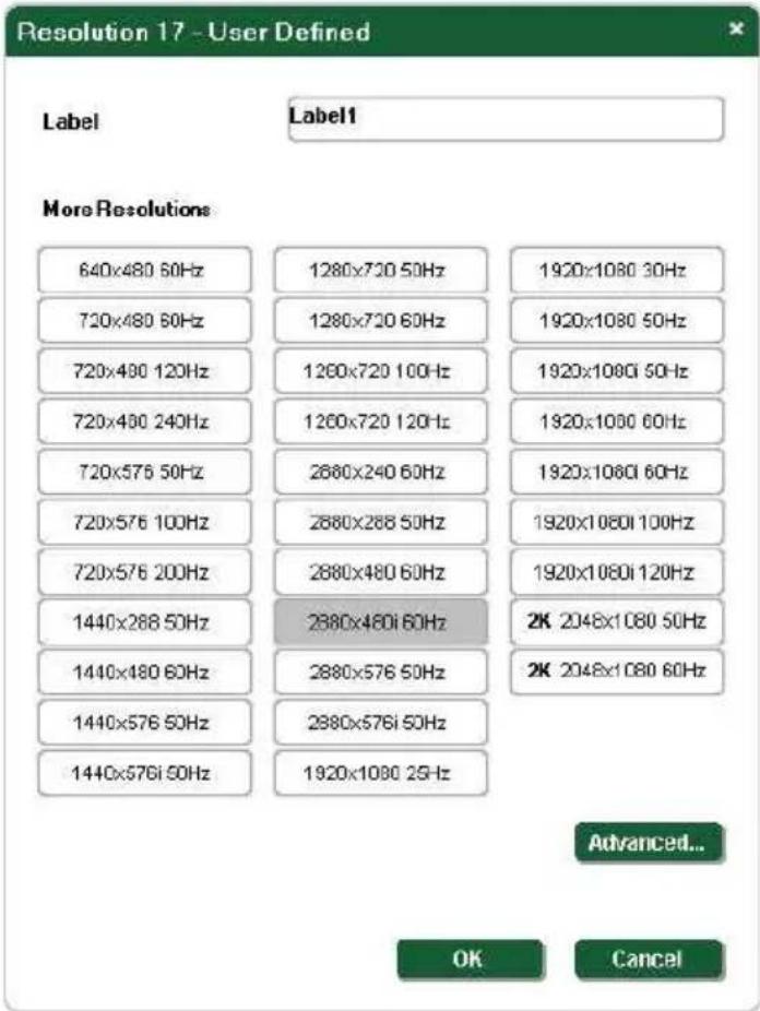 Resolution 17 - User Defined Label Label1 More Resolutions 640x480 60Hz 1280x720 50Hz 1920x1080 30Hz 720x480 60Hz 1280x720 60Hz 1920x1080 50Hz 720x480 120Hz 1260x720 100Hz 1920x1080i 50Hz 720x480 240Hz 1260x720 120Hz 1920x1080 60Hz 720x576 50Hz 2680x240 60Hz 1920x1080i 60Hz 720x576 100Hz 2680x268 50Hz 1920x1080i 100Hz 720x576 200Hz 2680x480 60Hz 1920x1080i 120Hz 1440x288 50Hz 2680x480i 60Hz 2K 2048x1080 50Hz 1440x480 60Hz 2680x576 50Hz 2K 2048x1080 60Hz 1440x576 50Hz 2680x576i 50Hz 1440x576i 50Hz 1920x1080 25Hz Advanced... OK Cancel