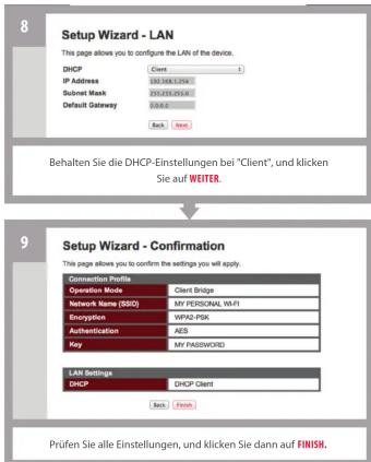 8 Setup Wizard - LAN This page allows you to configure the LAN of the device. DHCP Client IP Address 102.156.1379 Submit Mask 102.055.0514 Default Gateway 3.0.0.0 Back Next Behalten Sie die DHCP-Einstellungen bei "Client", und klicken Sie auf WEITER. 9 Setup Wizard - Confirmation This page allows you to confirm the settings you will apply. Connection Method Client Bridge Operation Mode Client Bridge Network Name (SBSQ) MY PERSONAL WIFI Encryption WPX2-PSK Authentication AES Key MY PASSWORD LAN Settings DHCP Client Back Next Prüfen Sie alle Einstellungen, und klicken Sie dann auf FINISHL.