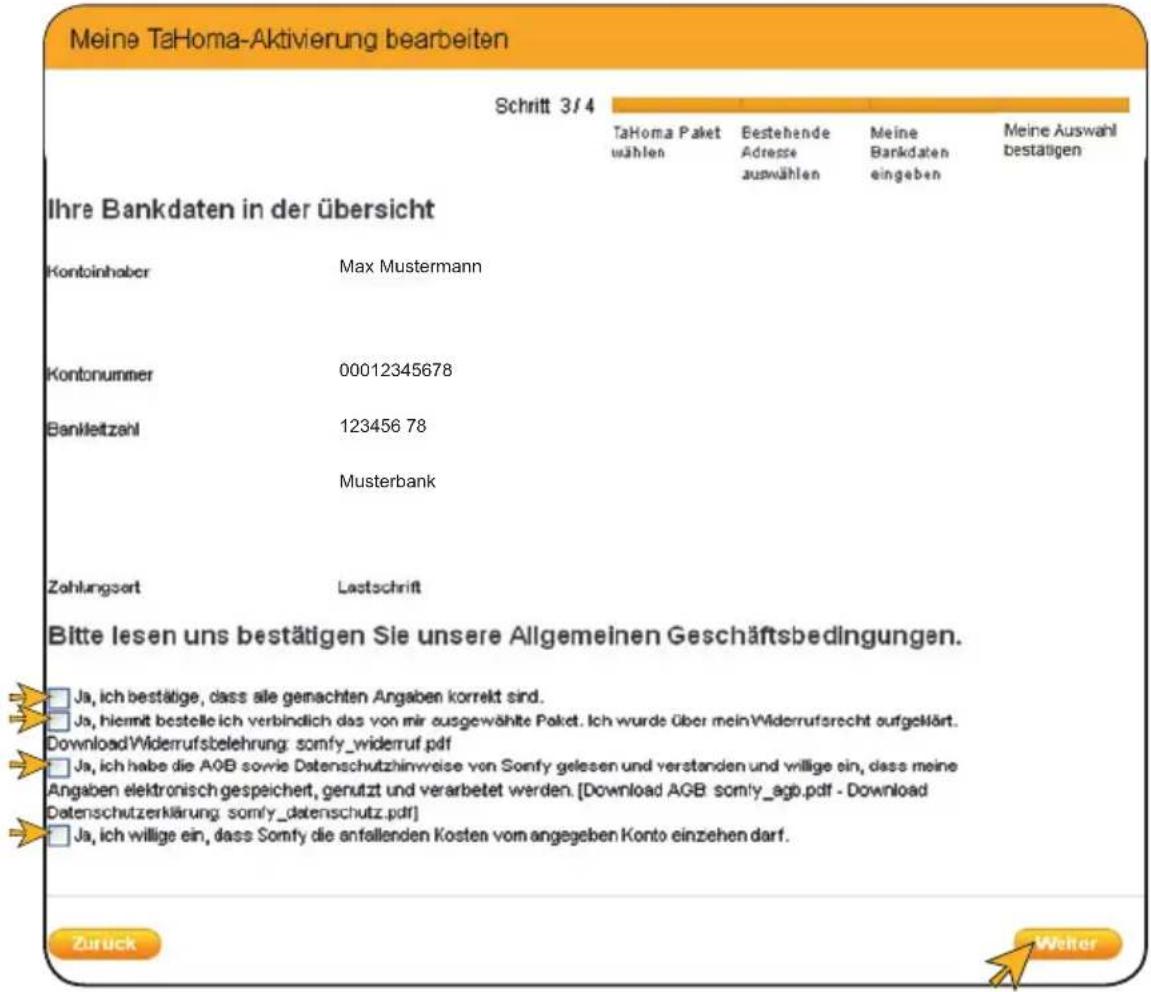 Meine TaHoma-Aktivierung bearbeiten Schritt 3/4 Tahoma Paket wählen Bestehende Adresse auswählen Meine Bankdaten eingeben Meine Auswahl bestätigen Ihre Bankdaten in der übersicht Kontoinhaber Max Mustermann Kontonummer 00012345678 Bankleitzahl 123456 78 Musterbank Zahlungsart Lastschrift Bitte lesen uns bestätigen Sie unsere Allgemeinen Geschäftsbedingungen. Ja, ich bestätige, dass alle gemachten Angaben korrekt sind. Ja, hiermit bestelle ich verbindlich das von mir ausgewählte Paket. Ich wurde über mein Widerrufarecht aufgeklärt. Download Widerrufsbelehrung: somfy_widerruf.pdf Ja, ich habe die A0B sowie Datenschutzhinweise von Somfy gelesen und verstanden und willige ein, dass meine Angaben elektronisch gespeichert, genutzt und verarbeitet werden. [Download AGB somfy_agb.pdf - Download Datenschutzerklärung: somfy_datenschutz.pdf] Ja, ich willige ein, dass Somfy die anfallenden Kosten vom angegeben Konto einzehen darf. Zuruck Weiter