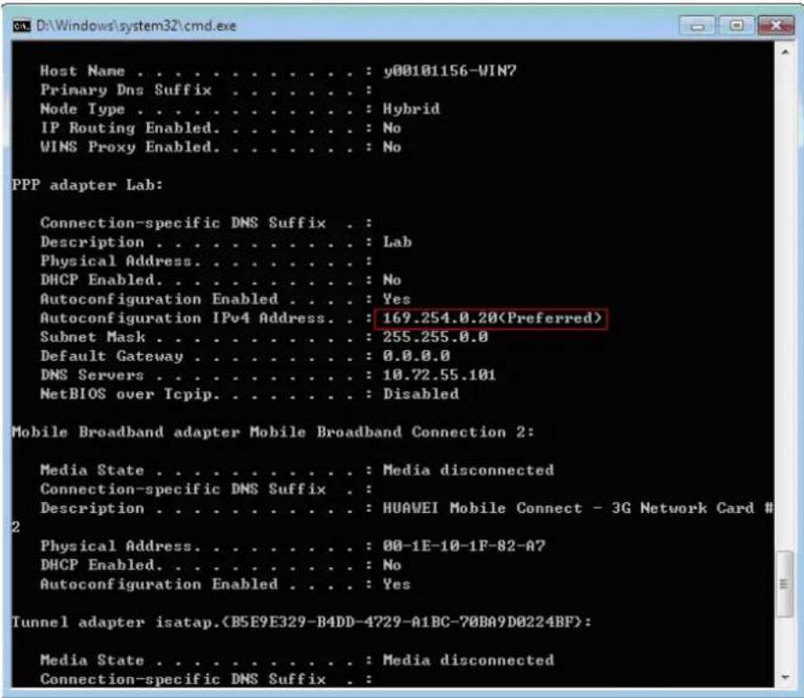 Host Name . . . . . . . . . . . : y00101156-WIN7 Primary Dns Suffix . . . . . . . . : Node Type . . . . . . . . . . . : Hybrid IP Routing Enabled. . . . . . . . : No WINS Proxy Enabled. . . . . . . . : No PPP adapter Lab: Connection-specific DNS Suffix . : Description . . . . . . . . . . : Lab Physical Address. . . . . . . . : DHCP Enabled. . . . . . . . : No Autoconfiguration Enabled . . : Yes Autoconfiguration IPv4 Address. : 169.254.0.20(Preferred) Subnet Mask . . . . . . . . : 255.255.0.0 Default Gateway . . . . . . : 0.0.0.0 DNS Servers . . . . . . . : 10.72.55.101 NetBIOS over Tcpip. . . . . . : Disabled Mobile Broadband adapter Mobile Broadband Connection 2: Media State . . . . . . . . : Media disconnected Connection-specific DNS Suffix . Description . . . . . . . : HUAVEI Mobile Connect - 3G Network Card # 2 Physical Address. . . . . . : 00-1E-10-1F-82-A7 DHCP Enabled. . . . . : No Autoconfiguration Enabled. : Yes Tunnel adapter isatap.(B5E9E329-B4DD-4729-A1BC-70BA9D0224BF): Media State . . . . . : Media disconnected Connection-specific DNS Suffix