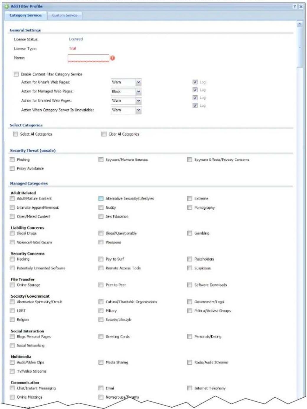 Add Filter Profile Category Service Custom Service General Settings License Status: Licensed License Type: Trial Name: # Enable Content Filter Category Service Action for Unsafe Web Pages: Warn ✓ ✓ Log Action for Managed Web Pages: Block ✓ ✓ Log Action for Unrated Web Pages: Warn ✓ ✓ Log Action When Category Server Is Unavailable: Warn ✓ ✓ Log Select Categories Select AI Categories Clear AI Categories Security Threat (unsafe) Phishing Spyware/Malware Sources Spyware Effects/Privacy Concerns Proxy Avoidance Managed Categories Adult Related Adult/Mature Content Alternative Sexuality/Lifestyles Extreme Intimate Apparel/Swimsuit Nudicity Pomnography Open/Mixed Content Sex Education Liability Concerns Illegal Drugs Illegal/Questionable Gambling Violence/Hate/Racism Weapons Security Concerns Hacking Pay to Surf Placeholders Potentially Unwanted Software Remate Access Tools Suspicious File Transfer Online Storage Peer-to-Peer Software Downloads Society/Government Alternative Spirituality/Occult Cultural/Charitable Organizations Government/Legal LGBT Military Political/Activist Groups Religion Society/Lifestyle Social Interaction Blogs Personal Pages Greeting Cards Personals/Dating Social Networking Multimedia Audio/Video Clips Media Sharing Radio/Audio Streams TV/Video Streams Communication Chat/Instant Messaging Email Internet Telephony Online Meetings Newsgroups/Reports