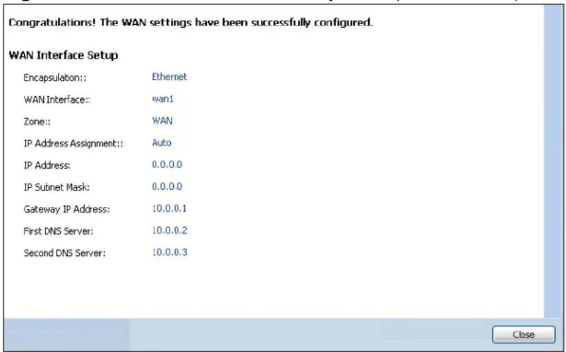 Congratulations! The WAN settings have been successfully configured. WAN Interface Setup Encapsulation:: Ethernet WAN Interface:: wan1 Zone:: WAN IP Address Assignment:: Auto IP Address: 0.0.0.0 IP Subnet Mask: 0.0.0.0 Gateway IP Address: 10.0.0.1 First DNS Server: 10.0.0.2 Second DNS Server: 10.0.0.3 Close