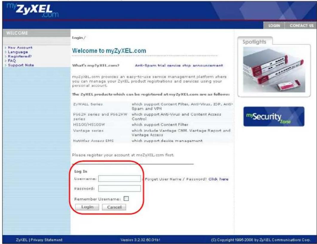 myZyXEL.com WELCOME Login/ Welcome to myZyXEL.com What's myZyXEL.com? Anti-Spam trial service stop announcement myZyXEL.com provides an easy-to-use service management platform where you can manage your ZyXEL product registrations and services using your personal account. The ZyXEL products which can be registered at myZyXEL.com are as follows: ZyWALL Series which support Content Filter, Anti-Virus, IDP, Anti-Spam and VPN P562H series and P562HW which support Anti-Virus and Content Access Control series HS100/HS100W which support Content Filter Vantage series which include Vantage CNM. Vantage Report and Vantage Access NetAtlas Access EMS which support device management Please register your account at myZyXEL.com first. Log In Username: Forget User Name / Password? Click here Password: Remember Username: Login Cancel ZyXEL | Privacy Statement Version 3.2.02.00.01b1 (C) Copyright 1995-2008 by ZyXEL Communications Corp.