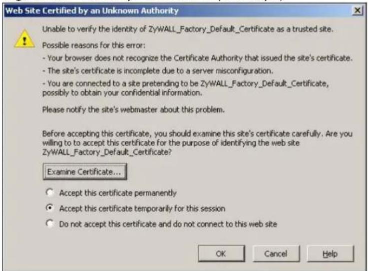 Web Site Certified by an Unknown Authority Unable to verify the identity of ZyWALL_Factory_Default_Certificate as a trusted site. Possible reasons for this error: - Your browser does not recognize the Certificate Authority that issued the site's certificate. - The site's certificate is incomplete due to a server misconfiguration. - You are connected to a site pretending to be ZyWALL_Factory_Default_Certificate, possibly to obtain your confidential information. Please notify the site's webmaster about this problem. Before accepting this certificate, you should examine this site's certificate carefully. Are you willing to to accept this certificate for the purpose of identifying the web site ZyWALL_Factory_Default_Certificate? Examine Certificate... Accept this certificate permanently Accept this certificate temporarily for this session Do not accept this certificate and do not connect to this web site OK Cancel Help