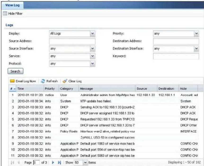 View Log Hide Filter Logs Display: All Logs Source Address: Source Interface: any Service: any Protocol: any Priority: any Destination Address: Destination Interface: any Keyword: Search Email Log Now Refresh Clear Log Time Priority Category Message Source Destination Note 1 2010-01-18 01:20: notice User Administrator admin from httpMhttps has 162.168.1.33 162.168.1.1 Account: ad 2 2010-01-18 00:34: info System NTP update has failed. 3 2010-01-18 00:33: info DHCP Sending ACK to 192.168.1.33 [count=2] 4 2010-01-18 00:32: info DHCP DHCP server assigned 192.168.1.33 to DHCP ACK 5 2010-01-18 00:32: info DHCP Requested 192.168.1.33 from TWPC13 DHCP Reque 6 2010-01-18 00:32: info DHCP DHCP server offered 192.168.1.33 to T DHCP Offer 7 2010-01-18 00:32: info Policy Route Interface wan2 alive, related policy rou INTERFACE 8 2010-01-18 00:32: info ZyWALL USG 50 is configured success 9 2010-01-18 00:32: info Application P Default port 1863 of service msn has b CONFIG CH/ 10 2010-01-18 00:32: info Application P Default port 554 of service rtsp has be CONFIG CH/ 11 2010-01-18 00:32: info Application P Default port 5060 of service sip has be CONFIG CH/ Page 1 of 3 Show 50 items Displaying 1 - 50 of 102