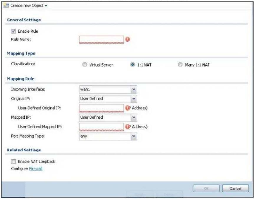 Create new Object General Settings Enable Rule Rule Name: Mapping Type Classification: Virtual Server 1:1 NAT Many 1:1 NAT Mapping Rule Incoming Interface: wan1 Original IP: User Defined User-Defined Original IP: Address) Mapped IP: User Defined User-Defined Mapped IP: Address) Port Mapping Type: any Related Settings Enable NAT Loopback Configure Firewall OK Cancel