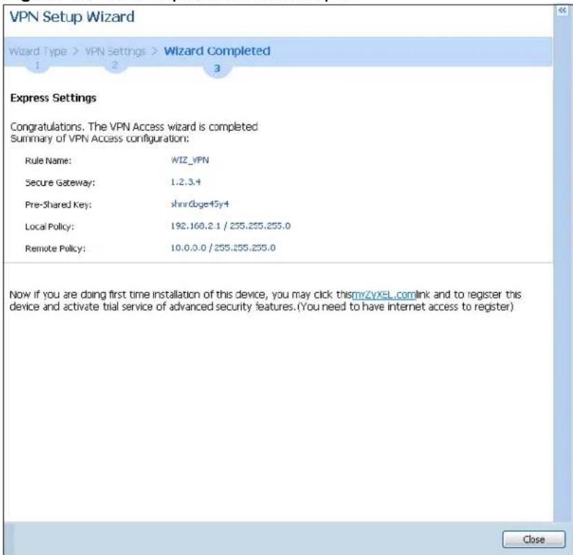 VPN Setup Wizard Wizard Type > VPN Settings > Wizard Completed 1 2 3 Express Settings Congratulations. The VPN Access wizard is completed Summary of VPN Access configuration: Rule Name: WIZ_VPN Secure Gateway: 1.2.3.4 Pre-Shared Key: shnrDbge45y4 Local Policy: 192.160.2.1 / 255.255.255.0 Remote Policy: 10.0.0.0 / 255.255.255.0 Now if you are doing first time installation of this device, you may click thismyZvXEL.comlink and to register this device and activate trial service of advanced security features.(You need to have internet access to register) Close