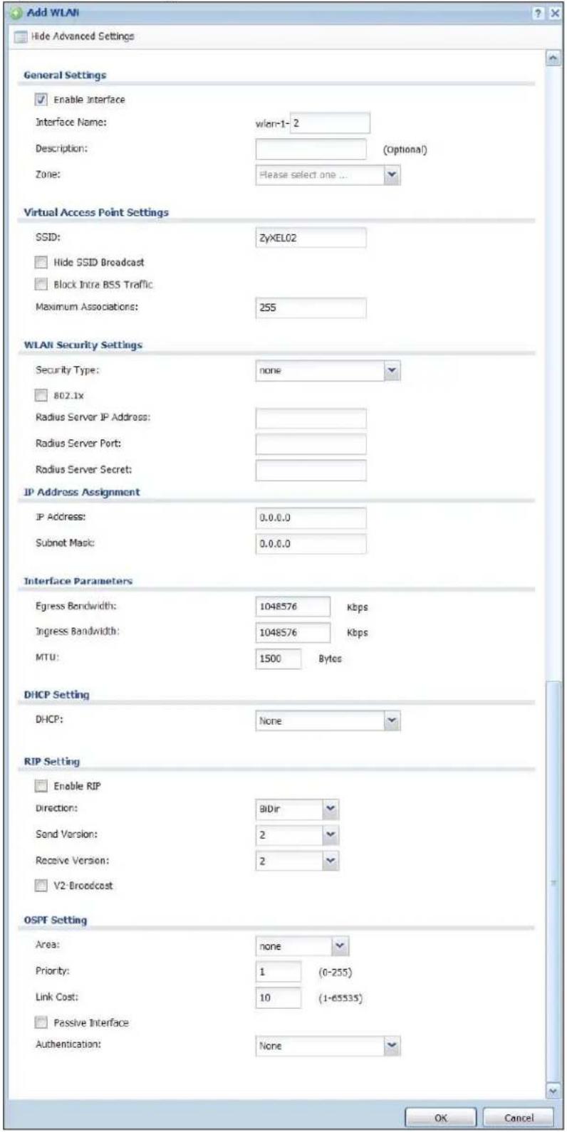 Add WLAN Hide Advanced Settings General Settings Enable Interface Interface Name: wlan-1-2 Description: (Optional) Zone: Please select one ... Virtual Access Point Settings SSID: ZyXEL02 Hide SSID Broadcast Block Intra BSS Traffic Maximum Associations: 255 WLAN Security Settings Security Type: none 802.1x Radius Server IP Address: Radius Server Port: Radius Server Secret: IP Address Assignment IP Address: 0.0.0.0 Subnet Magic: 0.0.0.0 Interface Parameters Egress Bandwidth: 1048576 kbps Ingress Bandwidth: 1048576 kbps MTU: 1500 Bytes DHCP Setting DHCP: None RIP Setting Enable RIP Direction: Bidir Send Version: 2 Receive Version: 2 V2-Broadcast OSPF Setting Area: none Priority: 1 (0-255) Link Cost: 10 (1-65535) Passive Interface Authentication: None OK Cancel
