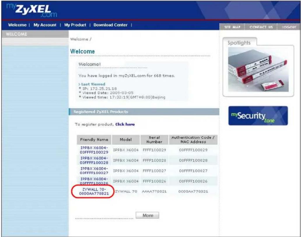 myZyXEL.com Welcome | My Account | My Product | Download Center | WELCOME Welcome / Welcome You have logged in myZyXEL.com for 668 times. > Last Viewed * IP: 172.25.21.18 * Viewed Date: 2009-03-05 * Viewed time: 17:32:19(GMT+8:00)Beijing Registered ZyXEL Products To register product, Click here Friendly Name Model Serial Number-Augustentication Code / MAC Address IPPBX X6004-00FFFF100029 IPPBX X6004 FFFF100029 00FFFF100029 IPPBX X6004-00FFFF100028 IPPBX X6004 FFFF100028 00FFFF100028 IPPBX X6004-00FFFF100027 IPPBX X6004 FFFF100027 00FFFF100027 IPPBX X6004-00FFFF100026 IPPBX X6004 FFFF100026 00FFFF100026 ZYWALL 70-000AA778821 ZYWALL 70 AAAA778821 000AA778821 More Spotlights mySecurityZone