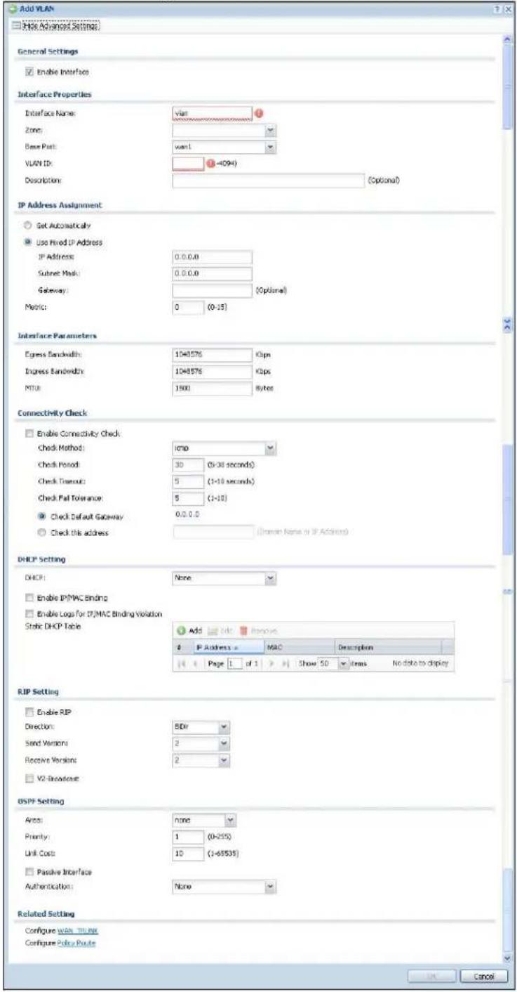 Add VLAN Use Advanced Settings General Settings Enable Interface Interface Properties Interface Name: vlan Zone: Base Port: wan1 VLAN ID: (4094) Description: (Optional) IP Address Assignment Get Automatically Use Fixed IP Address IP Address: 0.0.0.0 Subnet Mask: 0.0.0.0 Gateway: (Optional) Metric: 0 (0-15) Interface Parameters Express Bandwidth: 1048576 Kips Express Bandwidth: 1048576 Kips MTU: 1601 Bytes Connectivity Check Enable Connectivity Check Check Method: cmp Check Period: 30 (0-30 seconds) Check Trough: 5 (1-10 seconds) Check Pal Tolerance: 5 (1-10) Check Default Gateway: 0.0.0.0 Check this address (Human Name or IP Address) DHCP Setting DHCP: None Enable IP/MAC Binding Enable Logs for IP/MAC Binding Violation Static DHCP Table Add Edit Remove IP Address: MAC Description Page 1 of 1 Show 50 Items No data to display RIP Setting Enable RIP Direction: 8Dr Send Version: 2 Receive Version: 2 V2 Broadcaster DSPP Setting Areas: none Priority: 1 (0-255) Link Cost: 10 (1-6535) Passive Interface Authentication: None Related Setting Configure WAN TRIME Configure Policy Route OK Cancel