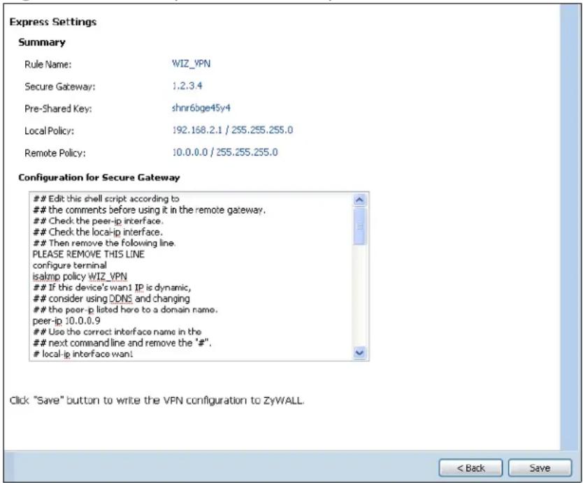 Express Settings Summary Rule Name: WIZ_VPN Secure Gateway: 1.2.3.4 Pre-Shared Key: shnr6bge45y4 Local Policy: 192.168.2.1 / 255.255.255.0 Remote Policy: 10.0.0.0 / 255.255.255.0 Configuration for Secure Gateway Edit this shell script according to the comments before using it in the remote gateway. Check the peer-ip interface. Check the local-ip interface. Then remove the following line. PLEASE REMOVE THIS LINE configure terminal isakmp policy WIZ_VPN If this device's wan1 IP is dynamic, consider using DDNS and changing the peer-ip listed here to a domain name. peer-ip 10.0.0.9 Use the correct interface name in the next command line and remove the "#". local-ip interface want Click "Save" button to write the VPN configuration to ZyWALL. < Back Save
