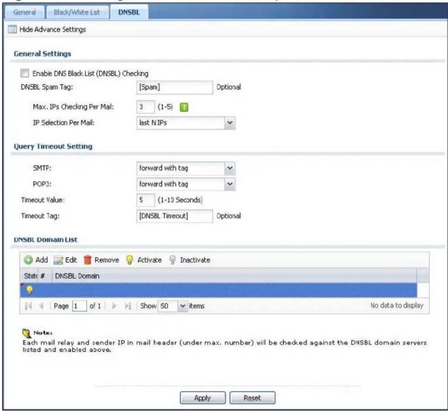 General Black/White List DNSBL Hide Advance Settings General Settings Enable DNS Black List (DNSBL) Checking DNSBL Spam Tag: [Span] Optional Max. IPs Checking Per Mail: 3 (1-5) IP Selection Per Mail: last N IPs Query Timeout Setting SMTP: forward with tag POP3: forward with tag Timeout Value: 5 (1-10 Seconds) Timeout Tag: [DNSBL Timeout] Optional DNSBL Domain List Add Edit Remove Activate Inactivate Stati # DNSBL Domain Page 1 of 1 Show 50 items No data to display Note: Each mail relay and sender IP in mail header (under max. number) will be checked against the DNSBL domain servers listed and enabled above. Apply Reset
