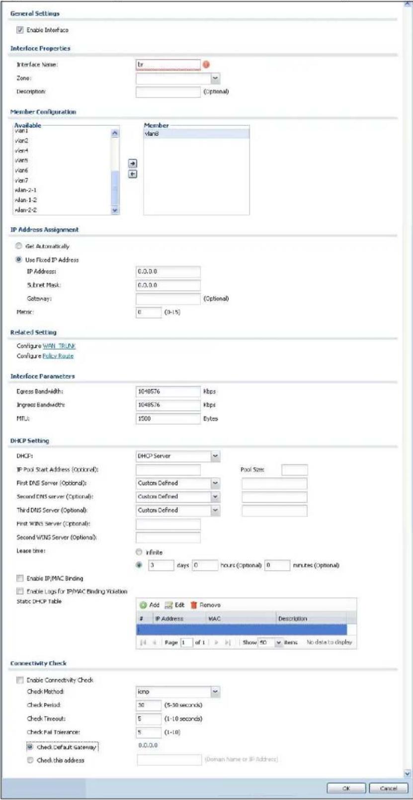 General Settings Enable Interface Interface Properties Interface Name: lr Zone: Description: (Optional) Member Configuration Available vlan1 vlan2 vlan4 vlan5 vlan6 vlan7 xlan-2-1 xlan-1-2 xlan-2-2 Member vlan8 IP Address Assignment Get Automatically Use Fixed IP Address IP Address: 0.0.0.0 Subnet Mask: 0.0.0.0 Gateway: (Optional) Metric: 0 (0-15) Related Setting Configure WAN TRUNK Configure Policy Route Interface Parameters Express Bandwidth: 1040576 kbps Ingress Bandwidths: 1048576 kbps MTU: 1500 Bytes DHCP Setting DHCP: DHCP Server IP Pool Start Address (Optional): Pool Size: First DNS Server (Optional): Customs Defined Second DNS Server (Optional): Customs Defined Third DNS Server (Optional): Customs Defined First WINS Server (Optional): Second WINS Server (Optional): Lease time: infinite 3 days 0 hours (Optional) 0 minutes (Optional) Enable IP/MAC Binding Enable Logs for IP/MAC Binding Violation Static DHCP Table Add Edit Remove IP Address MAC Description Page 1 of 1 Show 50 items No data to display Connectivity Check Enable Connectivity Check Check Method: icmp Check Period: 30 (5-30 seconds) Check Timeout: 5 (1-10 seconds) Check Fail Tolerance: 5 (1-10) Check Default Gateway: 0.0.0.0 Check this address (Domain Name or IP Address) OK Cancel