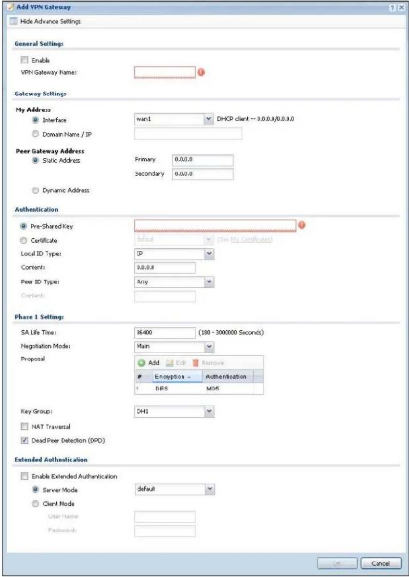 Add VPN Gateway Hide Advance Settings General Settings Enable VPN Gateway Name: Gateway Settings My Address Interface wan1 DHCP client - 0.0.0.0/0.0.0.0 Domain Name / IP Peer Gateway Address Static Address Primary 0.0.0.0 Secondary 0.0.0.0 Dynamic Address Authentication Pre-Shared Key Certificate default (See My Certificate) Local ID Type: IP Content: 0.0.0.0 Peer ID Type: Any Phase 1 Settings SA Life Time: $6400 (180 - 3000000 Seconds) Negotiation Mode: Main Proposal Add Edit Remove Encryption Authentication 1 DES MD5 Key Group: DH1 NAT Traversal Dead Peer Detection (DPD) Extended Authentication Enable Extended Authentication Server Mode default Client Mode User Name: Password: OK Cancel