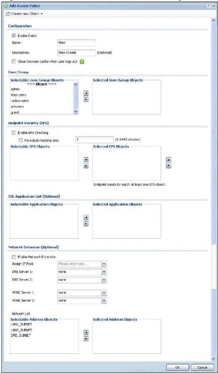 Add Access Policy Create new Object Configuration Enable Policy Name: New Description: New Create (Optional) Clean browser cache when user logs out 1 User/Group Selectable User/Group Objects === Object === admin kap-users kadus-users adusers guest Selected User/Group Objects Endpoint Security (EPS) Enable EPS Checking Periodical checking one 1 (1-1440 minutes) Selectable EPS Objects Selected EPS Objects Endpoint needs to match at least one EPS object. SSL Application List (Optional) Selectable Application Objects Selected Application Objects Network Extension (Optional) Enable Network Extension Assign IP Pool: Please select one ... DNS Server 1: none DNS Server 2: none WINS Server 1: none WINS Server 2: none Network List Selectable Address Objects LAN1_SUBNET LAN2_SUBNET DNE_SUBNET Selected Address Objects OK Cancel
