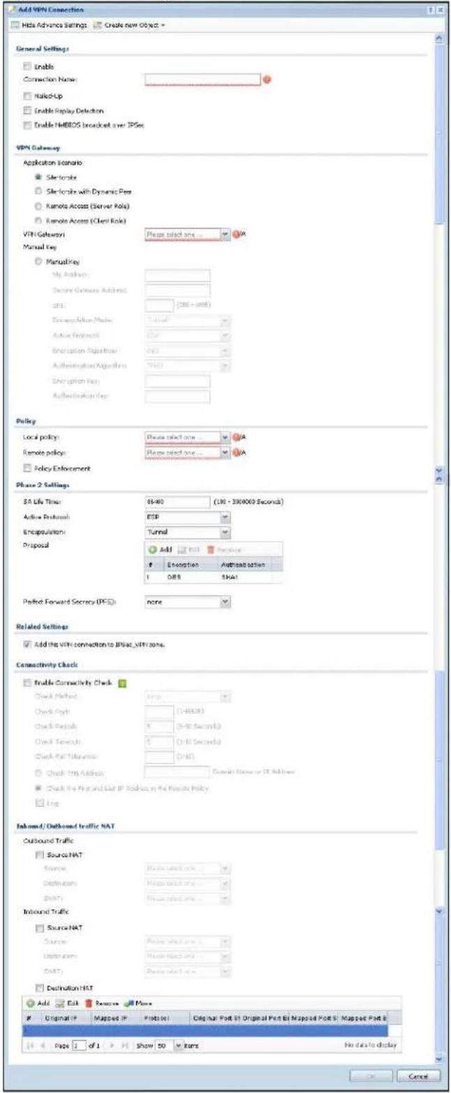 Add VPN Connection Hide Advance Settings Create new Object General Settings Enable Connection Name: Named-Up Enable Replay Detection Enable NETBOS broadcast over IPSex VPN Gateway Application scenario: SiteToSite SiteToSite with Dynamic Peer Remote Access (Server Role) Remote Access (Client Role) VPN Gateway: None select one... Manual Key: ManualKey My Address: Secure Gateway Address: DNS: (286 - 958) Encapsulation Mode: Tunnel Active Protocol: USB Origination Algorithm: N/A Authentication Algorithms: TNAS Origination Key: Authentication Key: Policy Local policy: Please select one... Remote policy: Please select one... Policy Enforcement Phase 2 Settings SA Life Time: 65-80 (10 - 300000 Seconds) Active Protocol: ESP Encapsulation: Tunnel Proposal Add Energetation Adjusted option I OES SHA1 Perfect Forward Secrecy (IPS): none Related Settings Add the VPN connection to IPSac_VITR zone. Connectivity Check Trable Connectivity Check Check Method: Amps Check Path: (45.3) Check Pass: 5 (30 Seconds) Check Followout: 5 (10 Seconds) Check Path Transition: (45) Check Path Address: Complete State or IP Address Check the Fly and List IP Options on the Remote Policy Log Inbound/Outbound traffic NAT Outbound Traffic Source NAT Source: Passive Select one... destinations: Passive Select one... Shift: Passive Select one... Inbound Traffic Source NAT Source: Passive Select one... destinations: Passive Select one... Shift: Passive Select one... Destination NAT Add Edit Remove Original IP Mapped IP Protote! Original Port S1 Original Pen Bs Mapped Port S: Mapped Port E Page 1 of 1 Show 50 irms No data to display Cancel