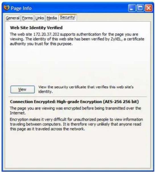 Page Info General Forms Links Media Security Web Site Identity Verified The web site 172.20.37.202 supports authentication for the page you are viewing. The identity of this web site has been verified by ZyXEL, a certificate authority you trust for this purpose. View View the security certificate that verifies this web site's identity. Connection Encrypted: High-grade Encryption (AES-256 256 bit) The page you are viewing was encrypted before being transmitted over the Internet. Encryption makes it very difficult for unauthorized people to view information traveling between computers. It is therefore very unlikely that anyone read this page as it traveled across the network.