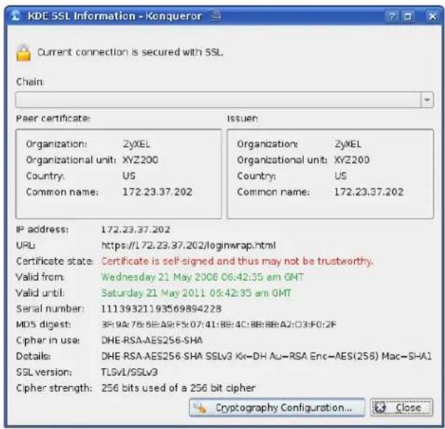 KDE SSL Information - Konqueror Current connection is secured with SSL Chain: Peer certificate: Organization: ZyXEL Organizational unit: XYZ200 Country: US Common name: 172.23.37.202 Issuer: Organization: ZyXEL Organizational unit: XYZ200 Country: US Common name: 172.23.37.202 IP address: 172.23.37.202 URL: https://172.23.37.202/loginwrap.html Certificate state: Certificate is self-signed and thus may not be trustworthy. Valid from: Wednesday 21 May 2008 06:42:35 am GMT Valid until: Saturday 21 May 2011 06:42:35 am GMT Serial number: 11139321193569894228 MDS digest: 3P:9A:76:6E:A9:F5:07:41:BB:4C:8B:BB:A2:D3:F0:2F Cipher in use: DHE-RSA-AES256-SHA Details: DHE-RSA-AES256-SHA SSLv3 Kx-DH Au-RSA Enc-AES(256) Mac-SHA1 SSL version: TLSv1/SSLv3 Cipher strength: 256 bits used of a 256 bit cipher Cryptography Configuration... Close