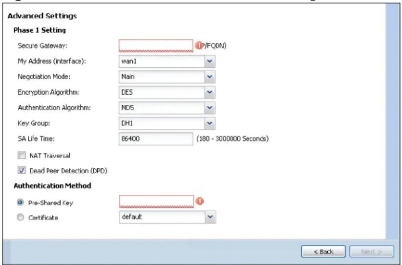 Advanced Settings Phase 1 Setting Secure Gateway: (F/FQON) My Address (interface): wan1 Negotiation Mode: Nain Encryption Algorithm: DES Authentication Algorithm: MD5 Key Group: DH1 SA Life Time: 86400 (180 - 3000000 Seconds) NAT Traversal Dead Peer Detection (DPD) Authentication Method Pre-Shared Key default < Back Next >