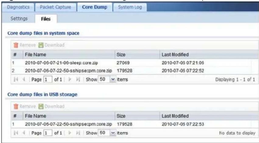 Diagnostics Packet Capture Core Dump System Log Settings Files Core dump files in system space Remove Download File Name Size Last Modified 1 2010-07-06-07-21-06-sleep.core.zip 27069 2010-07-06 07:21:06 2 2010-07-06-07-22-50-sshipsecpm.core.zip 179528 2010-07-06 07:22:52 Page 1 of 1 Show 50 Items Displaying 1 - 1 of 1 Core dump files in USB storage Remove Download File Name Size Last Modified 1 2010-07-06-07-22-50-sshipsecpm.core.zip 179528 2010-07-06 07:22:53 Page 1 of 1 Show 50 Items No data to display