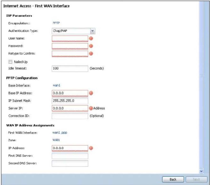 Internet Access - First WAN Interface ISP Parameters Encapsulation: PPTP Authentication Type: Chap/PAP User Name: Password: Retype to Confirm: Nailed-Up Idle Timeout: 100 (Seconds) PPTP Configuration Base Interface: wan1 Base IP Address: 0.0.0.0 IP Subnet Mask: 255.255.255.0 Server IP: 0.0.0.0 Address Connection ID: (Optional) WAN IP Address Assignments First WAN Interface: wan1_ppp Zone: WAN IP Address: 0.0.0.0 First DNS Server: Second DNS Server: Back Next