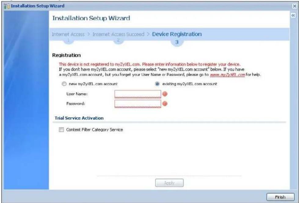 Installation Setup Wizard Installation Setup Wizard Internet Access > Internet Access Succeed > Device Registration Registration This device is not registered to myZyXEL.com. Please enter information below to register your device. If you don't have myZyXEL.com account, please select: "new myZyXEL.com account" below. If you have a myZyXEL.com account, but you forget your User Name or Password, please go to www.myZyXEL.com for help. ○ new myZyXEL.com account ● existing myZyXEL.com account User Name: Password: Trial Service Activation □ Content Filter Category Service Apply Finish