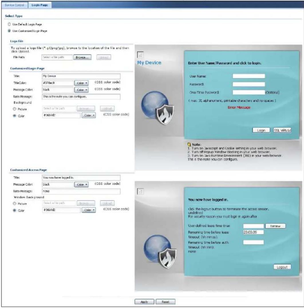 Sample Control Login Page Select Type Use Default Login Page Use Customized Login Page Logo File To upload a logo file (*.gif/png/psg), browse to the location of the file and then click Upload. File Path: Select a file path Browse... Add Customized Login Page Title: My Device TitleColor: #378ec9 Color (CSS color code) Message Color: black Color (CSS color code) Notes Messages: This is the note you can configure. Backlog and Picture: Select a file path Browse... Upload Color: #360/sd2 Color (CSS color code) My Device Enter User Name/Password and click to login. User Name: Passwords: One-Time Password: (Optional) (max. 31 alphanumeric, printable characters and no spaces.) Error Message Login SQL VPN Lc Note: 1. Turn on JavaScript and Cookie setting in your web browser, 2. Turn off Fopup Window Blocking in your web browser, 3. Turn on Java Runtime Environment (JRE) in your web browser. This is the note you can configure. Customized Access Page Title: You now have logged in. Message Color: black Color (CSS color code) Notes Messages: none Window Background Picture: Select a file path Browse... Upload Color: #360/sd2 Color (CSS color code) You now have logged in. click the logout button to terminate the access session, undefined. For security reason you must begin in again after User-defined lease time (min) Renew Remaining time before lease timeout (hh:mm:ss): Remaining time before auth timeout (hh:mm): none Logout Apply Reset