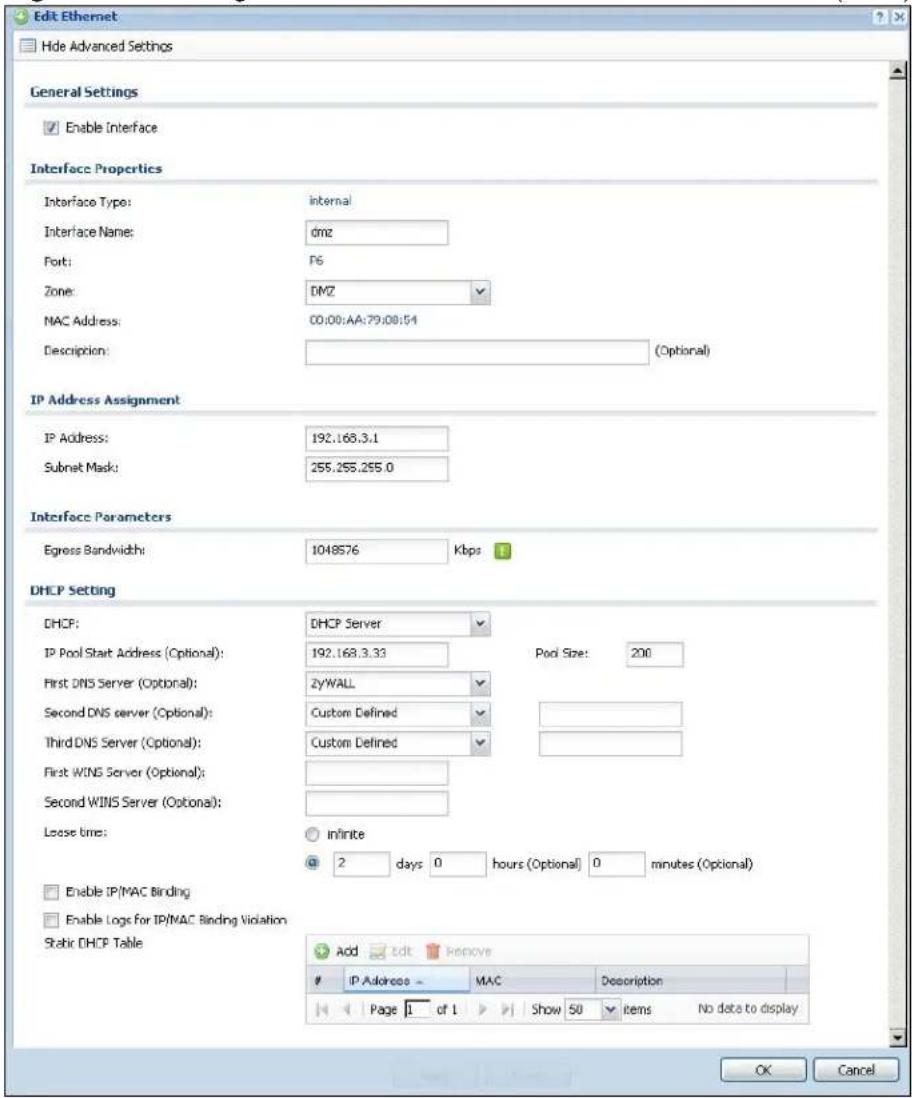 Edit Ethernet Hide Advanced Settings General Settings Enable Interface Interface Properties Interface Type: internal Interface Name: dmz Port: F6 Zone: DMZ MAC Address: 00:00-AA:79:08:54 Description: (Optional) IP Address Assignment IP Address: 192.168.3.1 Subnet Mask: 255.255.255.0 Interface Parameters Egress Bandwidth: 1048576 Kbps DHCP Setting DHCP: DHCP Server IP Pool Start Address (Optional): 192.168.3.33 Pool Size: 200 First DNS Server (Optional): 2yWALL Second DNS server (Optional): Custom Defined Third DNS Server (Optional): Custom Defined First WINS Server (Optional): Second WINS Server (Optional): Lease time: infinite 2 days 0 hours (Optional) 0 minutes (Optional) Enable IP/MAC Binding Enable Logs for IP/MAC Binding Violation Static DHCP Table Add edit remove IP Address MAC Description Page 1 of 1 Show 50 items No data to display OK Cancel