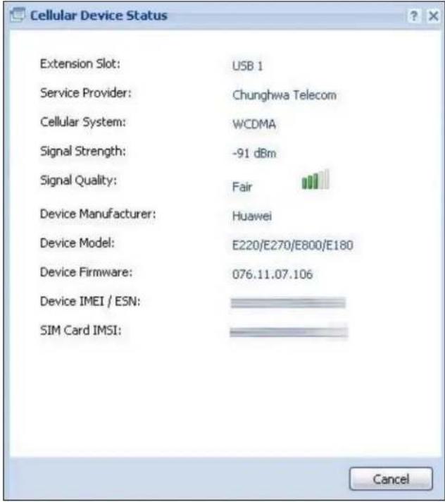 Cellular Device Status Extension Slot: USB 1 Service Provider: Chunghwa Telecom Cellular System: WCDMA Signal Strength: -91 dBm Signal Quality: Fair Device Manufacturer: Huawei Device Model: E220/E270/E800/E180 Device Firmware: 076.11.07.106 Device IMEI / ESN: SIM Card IMSI: Cancel