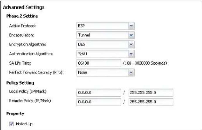 Advanced Settings Phase 2 Setting Active Protocol: ESP Encapsulation: Tunnel Encryption Algorithm: DES Authentication Algorithm: SHA1 SA Life Time: 86400 (180 - 3000000 Seconds) Perfect Forward Secrecy (PFS): None Policy Setting Local Policy (IP/Mask) 0.0.0.0 / 255.255.255.0 Remote Policy (IP/Mask) 0.0.0.0 / 255.255.255.0 Property ✓ Nailed-Up