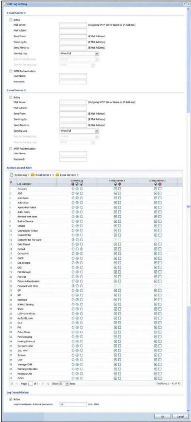 Edit Log Setting E-mail Server 1 Active Mail server: (Outgoing SMTP Server Name or IP Address) Mail Subject: Send From: (E-Mail Address) Send Log to: (E-Mail Address) Send Alerts to: (E-Mail Address) Sending Log: When Full Send for Sending Log Service Sender Sending Log SMTP Authentication User Name: Password: E-mail Server 2 Active Mail server: (Outgoing SMTP Server Name or IP Address) Mail Subject: Send From: (E-Mail Address) Send Log to: (E-Mail Address) Send Alerts to: (E-Mail Address) Sending Log: When Full Send for Sending Log Service Send for Sending Log SMTP Authentication User Name: Password: Active Log and Alert System Log - Email Server 1 - E-mail Server 2 - Log Category System Log E-mail Server 1 E-mail Server 2 Password ○○○ □□ □□ AOP ○○○ □□ □□ Anti-Open ○○○ □□ □□ Anti-Virus ○○○ □□ □□ Application Protocol ○○○ □□ □□ Auth Policy ○○○ □□ □□ Blocked web sites ○○○ □□ □□ Built-in Service ○○○ □□ □□ Cellular ○○○ □□ □□ Connectivity Check ○○○ □□ □□ Content Filter ○○○ □□ □□ Content Filter Forward ○○○ □□ □□ Only Report ○○○ □□ □□ Default ○○○ □□ □□ Device HA ○○○ □□ □□ DHCP ○○○ □□ □□ Dial-in Mgmt. ○○○ □□ □□ EPS ○○○ □□ □□ File Manager ○○○ □□ □□ Firewall ○○○ □□ □□ Force Authentication ○○○ □□ □□ Forward web sites ○○○ □□ □□ EP ○○○ □□ □□ ME ○○○ □□ □□ Interface ○○○ □□ □□ IP-MAC Binding ○○○ □□ □□ IPSec ○○○ □□ □□ LTP Over IPSec ○○○ □□ □□ myZyMEL.com ○○○ □□ □□ NLT ○○○ □□ □□ P0 ○○○ □□ □□ Policy Route ○○○ □□ □□ Port Grouping ○○○ □□ □□ Routing Protocol ○○○ □□ □□ Sessions Unit ○○○ □□ □□ SSL VPH ○○○ □□ □□ System ○○○ □□ □□ User ○○○ □□ □□ Vantage DIM ○○○ □□ □□ Warning web sites ○○○ □□ □□ Wireless LAN ○○○ □□ □□ ZrSH ○○○ □□ □□ Log Consolidation Active Log Consolidation Interval (seconds): 10 (39 - 600) Displaying 1 - 4 of 42