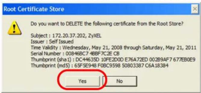 Root Certificate Store Do you want to DELETE the following certificate from the Root Store? Subject : 172.20.37.202, ZyXEL Issuer : Self Issued Time Validity : Wednesday, May 21, 2008 through Saturday, May 21, 2011 Serial Number : 00846BC7 4BBF7C2E CB Thumbprint (sha1) : DC44635D 10FE2D0D E76A72ED 002B9AF7 677EB0E9 Thumbprint (md5) : 65F5E948 F0BC9598 50803387 C6A18384 Yes No
